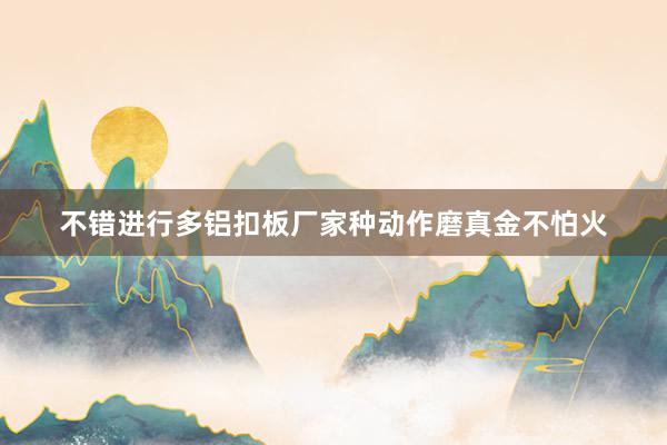 不错进行多铝扣板厂家种动作磨真金不怕火