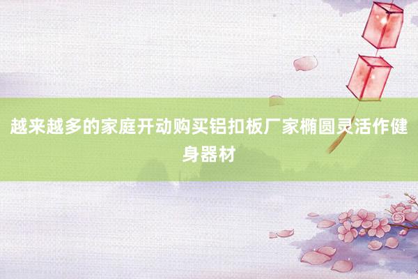越来越多的家庭开动购买铝扣板厂家椭圆灵活作健身器材