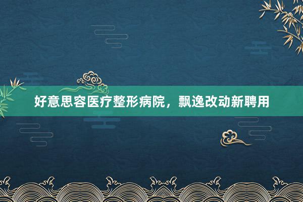 好意思容医疗整形病院，飘逸改动新聘用